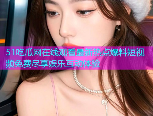 51吃瓜网在线观看最新热点爆料短视频免费尽享娱乐互动体验