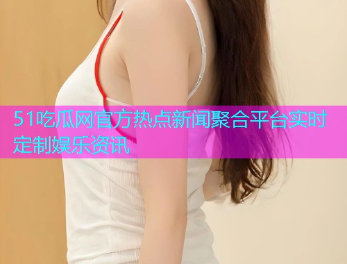 51吃瓜网官方热点新闻聚合平台实时定制娱乐资讯