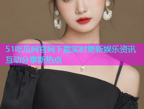 51吃瓜网官网下载实时更新娱乐资讯互动分享新热点