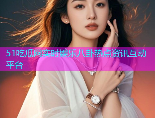 51吃瓜网实时娱乐八卦热点资讯互动平台