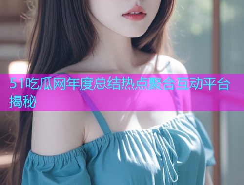51吃瓜网年度总结热点聚合互动平台揭秘