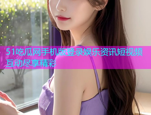 51吃瓜网手机版登录娱乐资讯短视频互动尽享精彩 51吃瓜网手机版登录娱乐资讯短视频互动尽享精彩