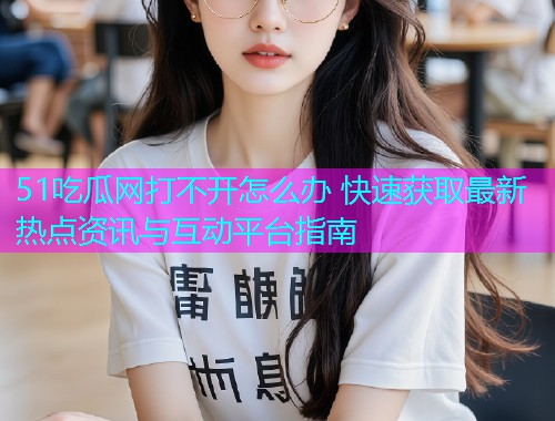 51吃瓜网打不开怎么办 快速获取最新热点资讯与互动平台指南