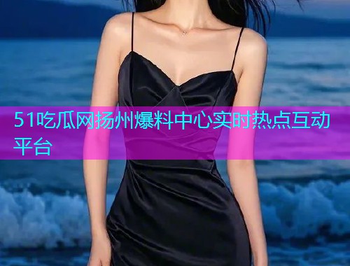 51吃瓜网扬州爆料中心实时热点互动平台