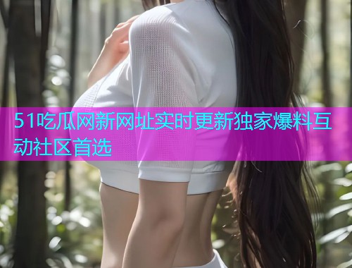 51吃瓜网新网址实时更新独家爆料互动社区首选