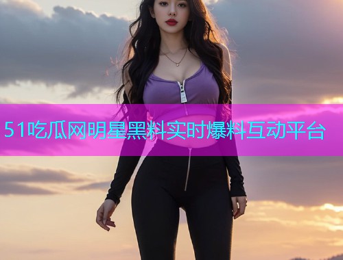 51吃瓜网明星黑料实时爆料互动平台