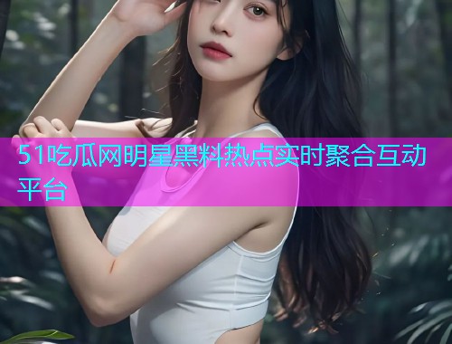 51吃瓜网明星黑料热点实时聚合互动平台