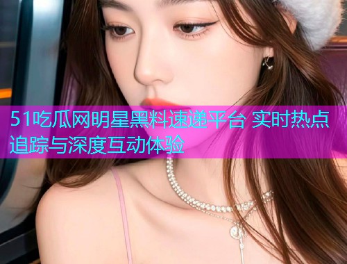 51吃瓜网明星黑料速递平台 实时热点追踪与深度互动体验