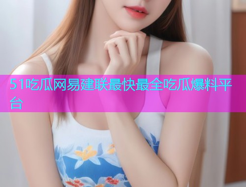 51吃瓜网易建联最快最全吃瓜爆料平台