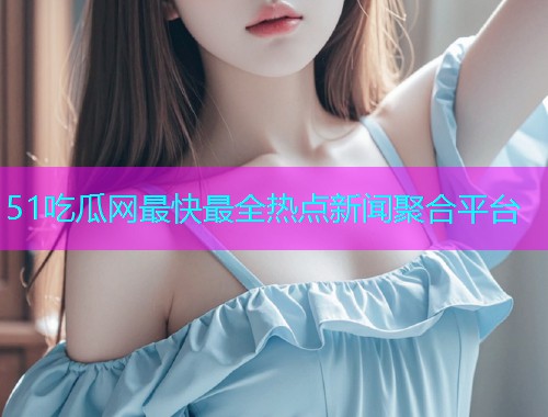 51吃瓜网最快最全热点新闻聚合平台