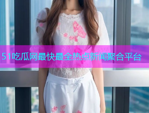 51吃瓜网最快最全热点新闻聚合平台