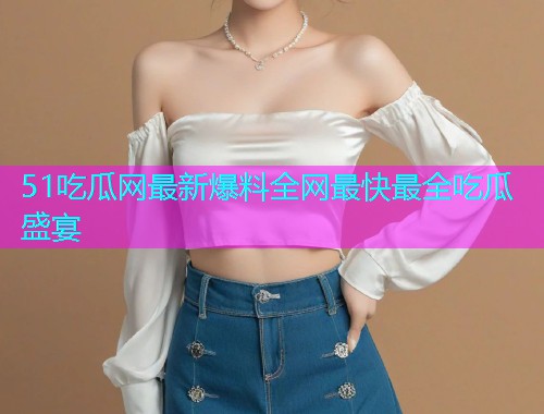 51吃瓜网最新爆料全网最快最全吃瓜盛宴