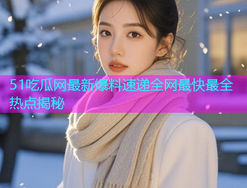 51吃瓜网最新爆料速递全网最快最全热点揭秘 51吃瓜网最新爆料速递全网最快最全热点揭秘