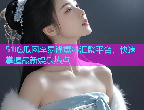 51吃瓜网李易锋爆料汇聚平台，快速掌握最新娱乐热点