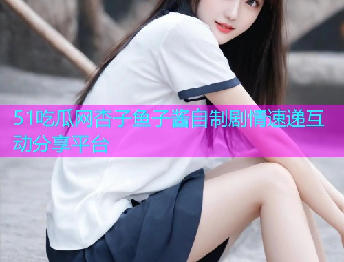 51吃瓜网杏子鱼子酱自制剧情速递互动分享平台