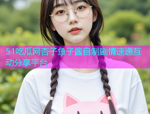 51吃瓜网杏子鱼子酱自制剧情速递互动分享平台