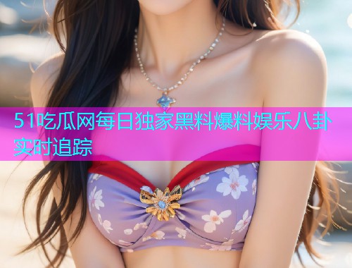 51吃瓜网每日独家黑料爆料娱乐八卦实时追踪