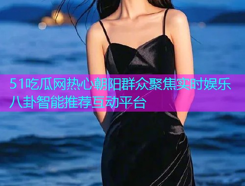 51吃瓜网热心朝阳群众聚焦实时娱乐八卦智能推荐互动平台