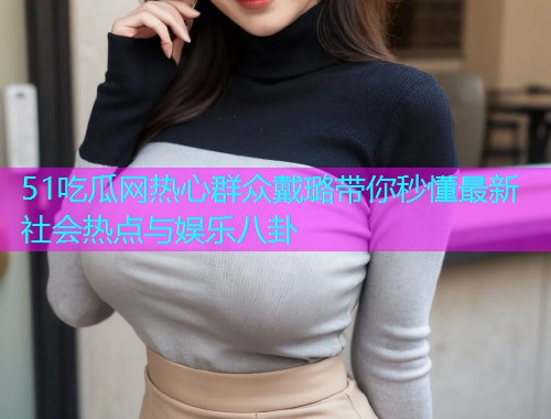 51吃瓜网热心群众戴璐带你秒懂最新社会热点与娱乐八卦