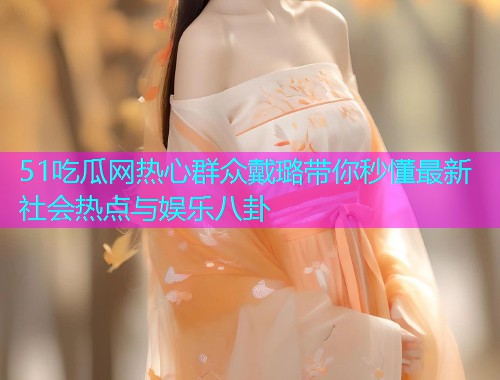 51吃瓜网热心群众戴璐带你秒懂最新社会热点与娱乐八卦