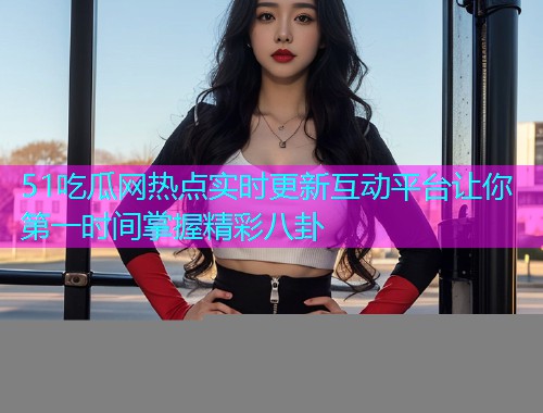 51吃瓜网热点实时更新互动平台让你第一时间掌握精彩八卦
