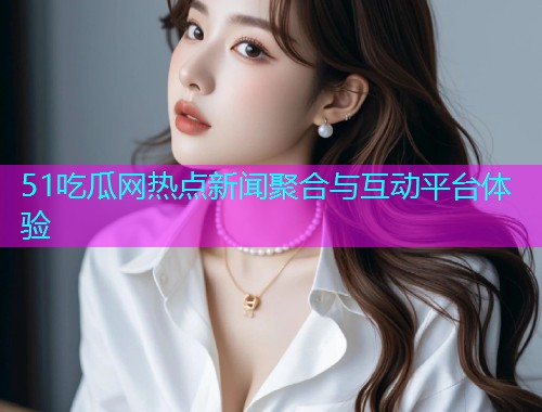 51吃瓜网热点新闻聚合与互动平台体验