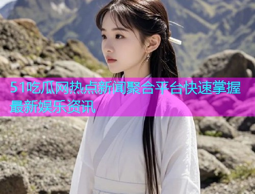 51吃瓜网热点新闻聚合平台快速掌握最新娱乐资讯