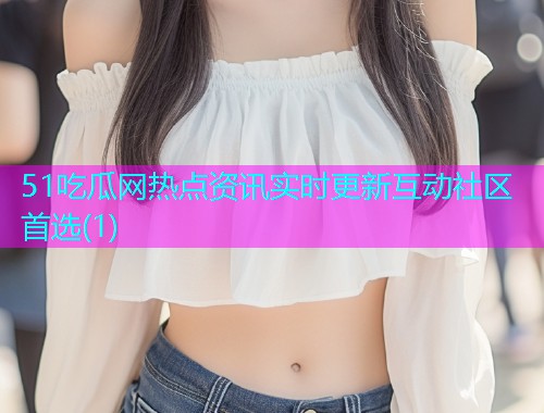 51吃瓜网热点资讯实时更新互动社区首选(1)