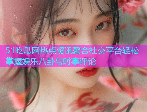 51吃瓜网热点资讯聚合社交平台轻松掌握娱乐八卦与时事评论
