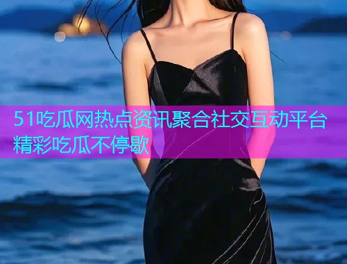 51吃瓜网热点资讯聚合社交互动平台精彩吃瓜不停歇