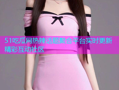 51吃瓜网热辣话题聚合平台实时更新精彩互动社区