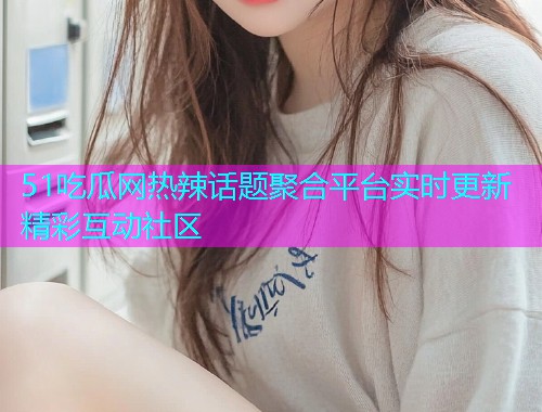 51吃瓜网热辣话题聚合平台实时更新精彩互动社区