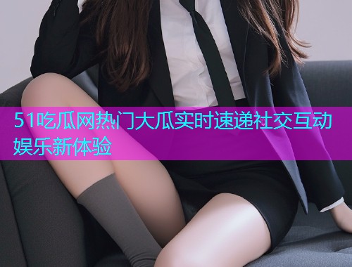 51吃瓜网热门大瓜实时速递社交互动娱乐新体验