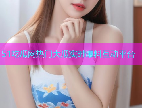 51吃瓜网热门大瓜实时爆料互动平台