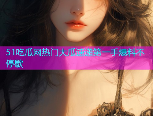 51吃瓜网热门大瓜速递第一手爆料不停歇
