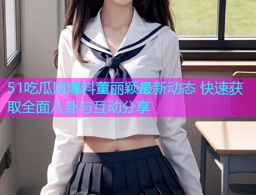 51吃瓜网爆料董丽颖最新动态 快速获取全面八卦与互动分享