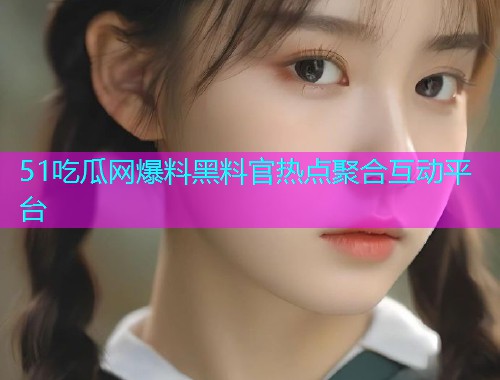 51吃瓜网爆料黑料官热点聚合互动平台