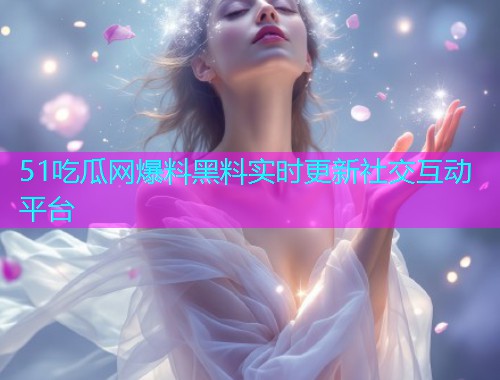 51吃瓜网爆料黑料实时更新社交互动平台