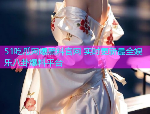 51吃瓜网爆黑料官网 实时更新最全娱乐八卦爆料平台