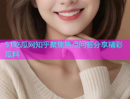 51吃瓜网知乎聚焦热点问答分享精彩瓜料
