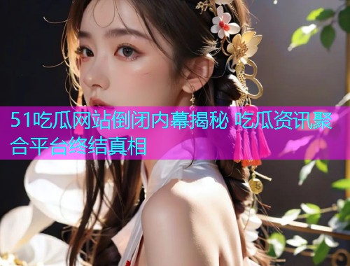 51吃瓜网站倒闭内幕揭秘 吃瓜资讯聚合平台终结真相