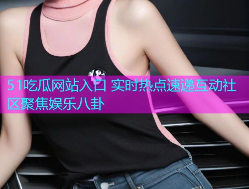 51吃瓜网站入口 实时热点速递互动社区聚焦娱乐八卦