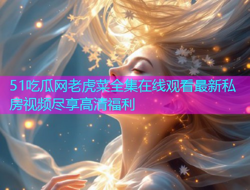 51吃瓜网老虎菜全集在线观看最新私房视频尽享高清福利