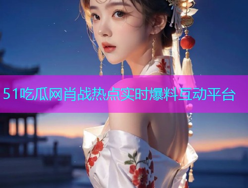51吃瓜网肖战热点实时爆料互动平台