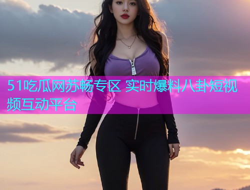 51吃瓜网苏畅专区 实时爆料八卦短视频互动平台