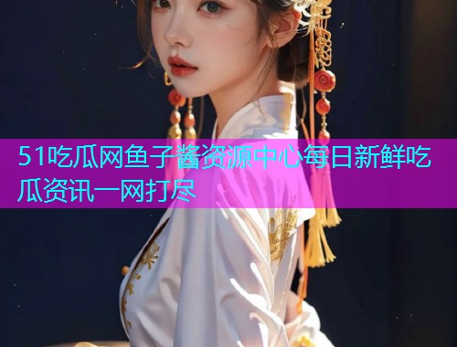 51吃瓜网鱼子酱资源中心每日新鲜吃瓜资讯一网打尽