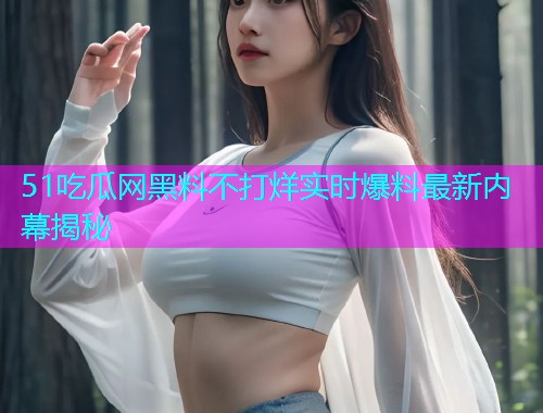 51吃瓜网黑料不打烊实时爆料最新内幕揭秘