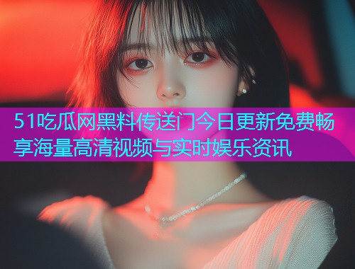 51吃瓜网黑料传送门今日更新免费畅享海量高清视频与实时娱乐资讯