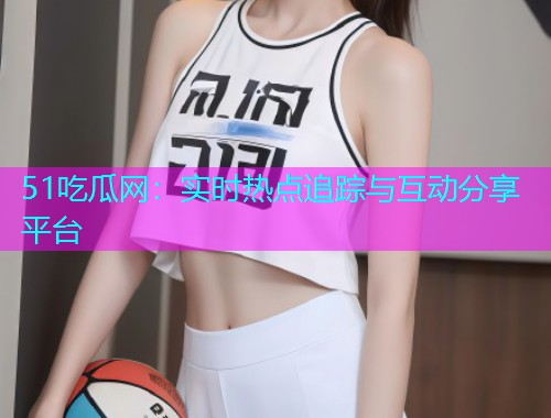 51吃瓜网：实时热点追踪与互动分享平台
