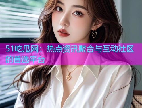 51吃瓜网：热点资讯聚合与互动社区的首选平台